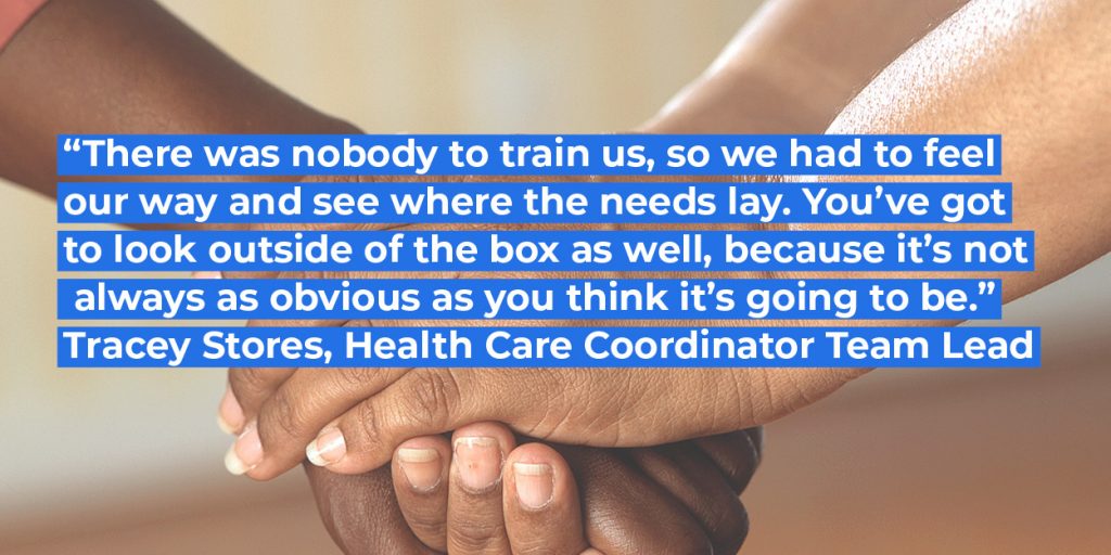 "There was nobody to train us, so we had to feel our way and see where the needs lays. You've got to look outside of the box as well, because it's not always as obvious as you think it's going to be." Tracey Stores, Health Care Coordinator Team Lead